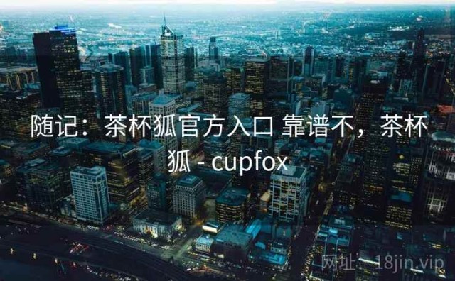 随记：茶杯狐官方入口 靠谱不，茶杯狐 - cupfox