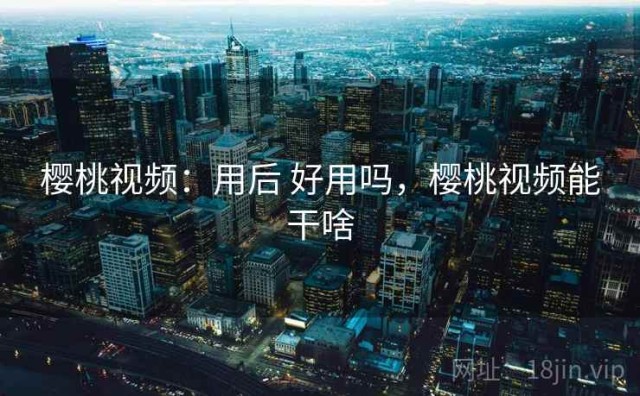 樱桃视频：用后 好用吗，樱桃视频能干啥