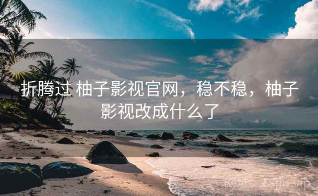 折腾过 柚子影视官网，稳不稳，柚子影视改成什么了