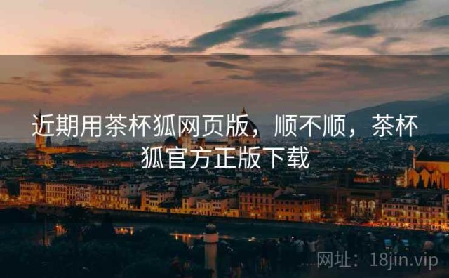 近期用茶杯狐网页版，顺不顺，茶杯狐官方正版下载