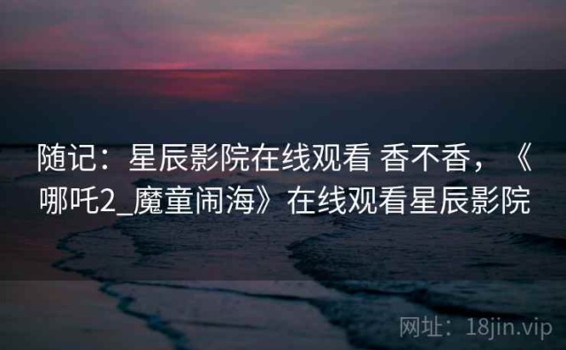 随记：星辰影院在线观看 香不香，《哪吒2_魔童闹海》在线观看星辰影院