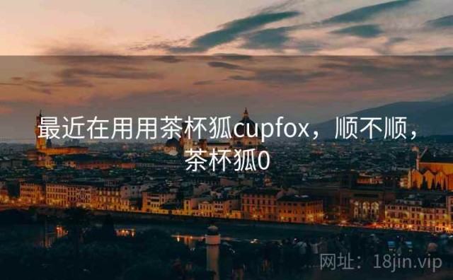 最近在用用茶杯狐cupfox，顺不顺，茶杯狐0