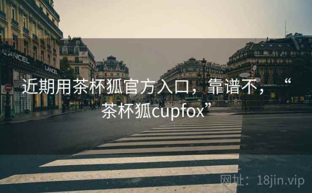近期用茶杯狐官方入口，靠谱不，“茶杯狐cupfox”
