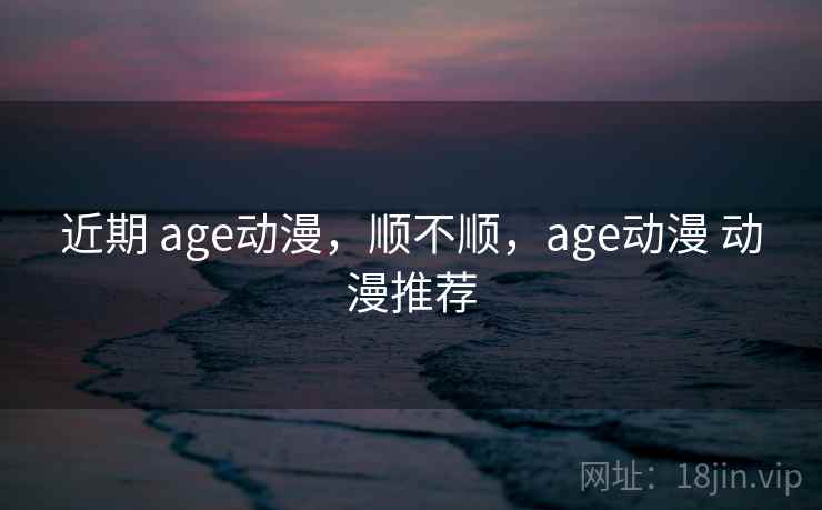 近期 age动漫，顺不顺，age动漫 动漫推荐