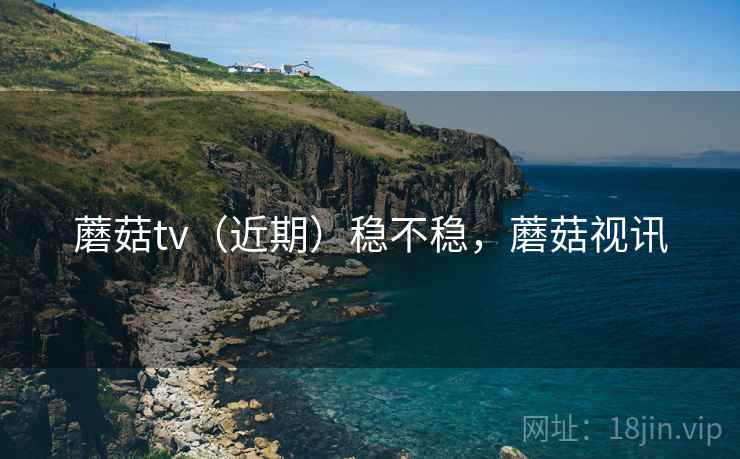 蘑菇tv（近期）稳不稳，蘑菇视讯