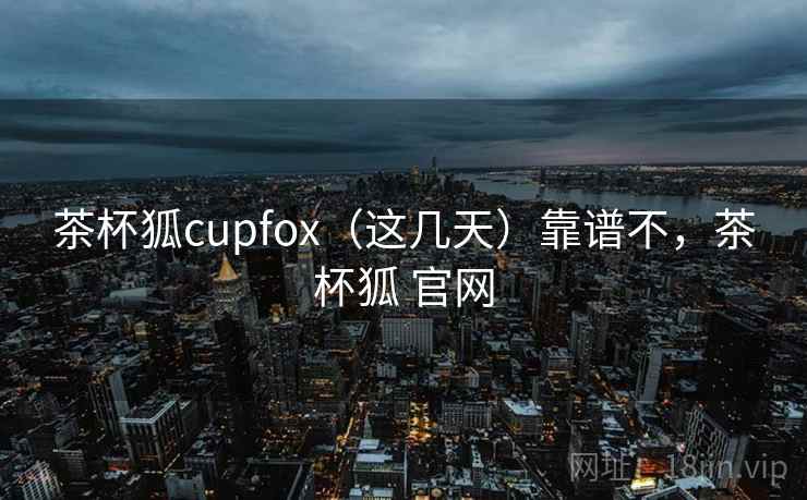 茶杯狐cupfox（这几天）靠谱不，茶杯狐 官网