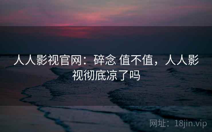 人人影视官网：碎念 值不值，人人影视彻底凉了吗