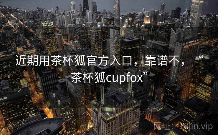 近期用茶杯狐官方入口，靠谱不，“茶杯狐cupfox”