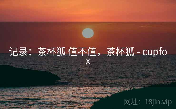 记录：茶杯狐 值不值，茶杯狐 - cupfox