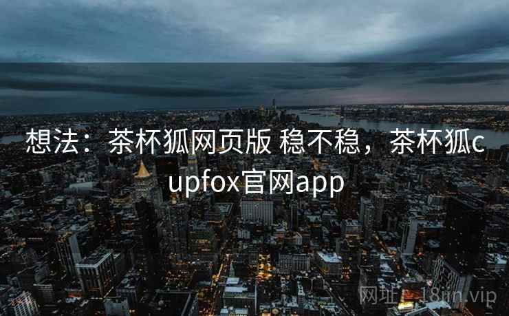 想法：茶杯狐网页版 稳不稳，茶杯狐cupfox官网app