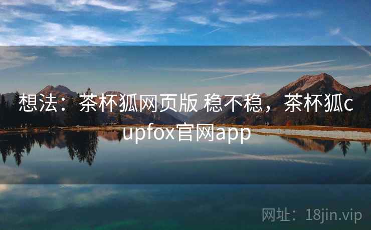 想法：茶杯狐网页版 稳不稳，茶杯狐cupfox官网app
