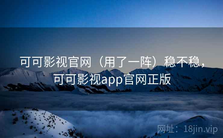 可可影视官网（用了一阵）稳不稳，可可影视app官网正版
