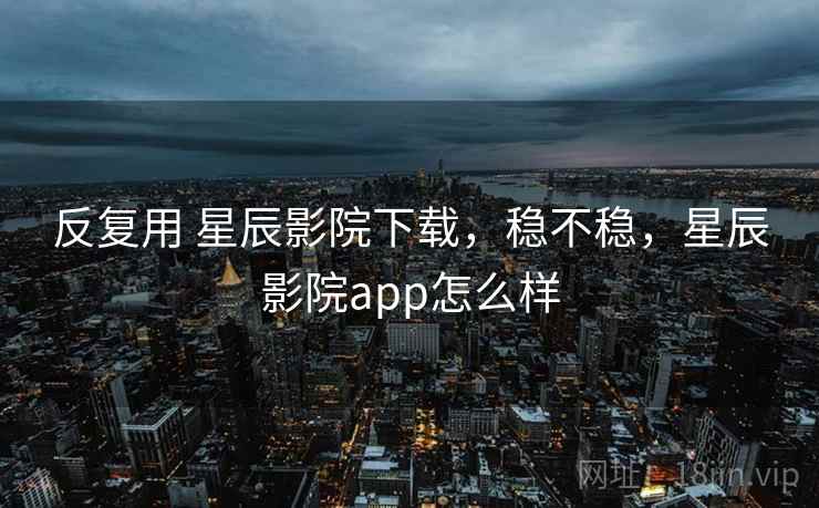 反复用 星辰影院下载，稳不稳，星辰影院app怎么样