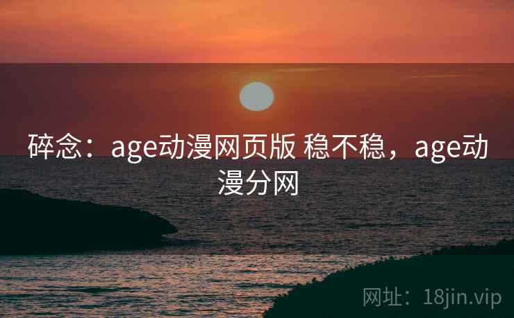 碎念:age动漫网页版 稳不稳,age动漫分网 碎念:age动漫网页版 稳不稳,age动漫分网