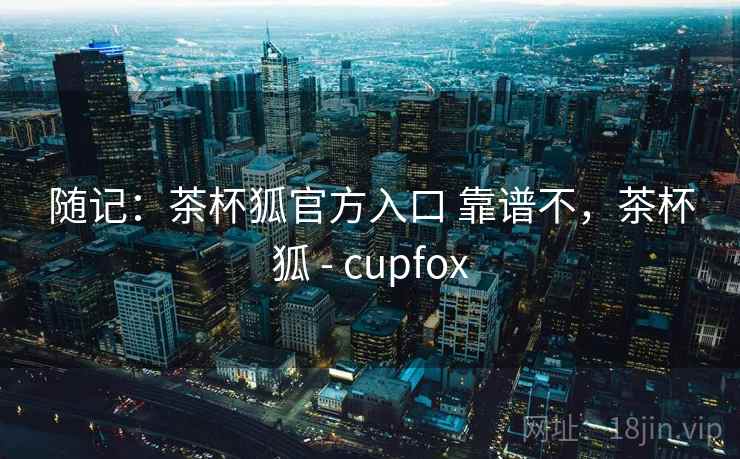随记：茶杯狐官方入口 靠谱不，茶杯狐 - cupfox