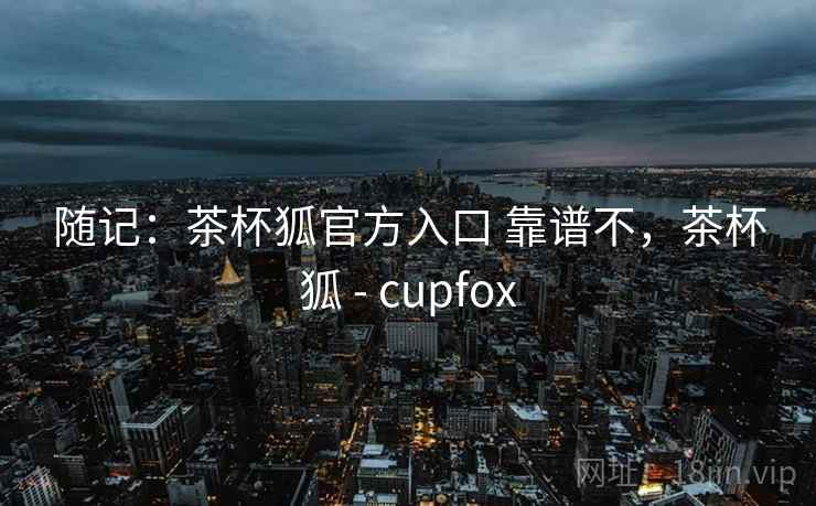 随记:茶杯狐官方入口 靠谱不,茶杯狐 - cupfox 随记:茶杯狐官方入口 靠谱不,茶杯狐 - cupfox