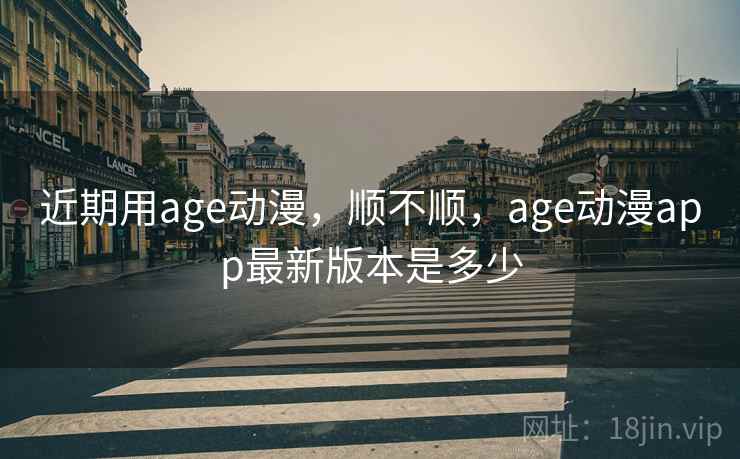 近期用age动漫，顺不顺，age动漫app最新版本是多少