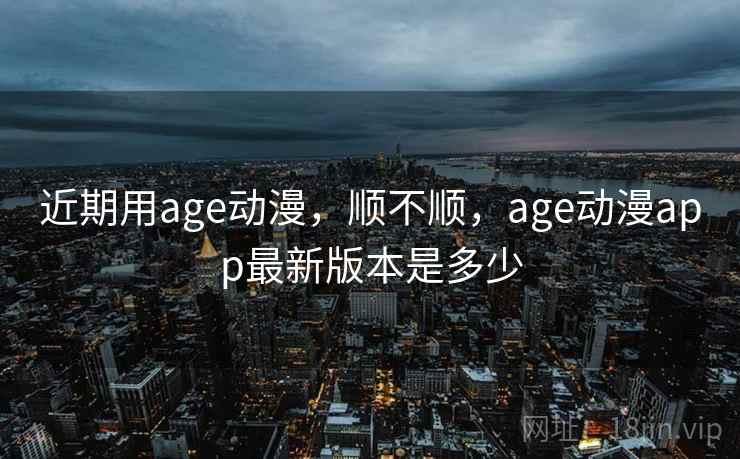 近期用age动漫，顺不顺，age动漫app最新版本是多少