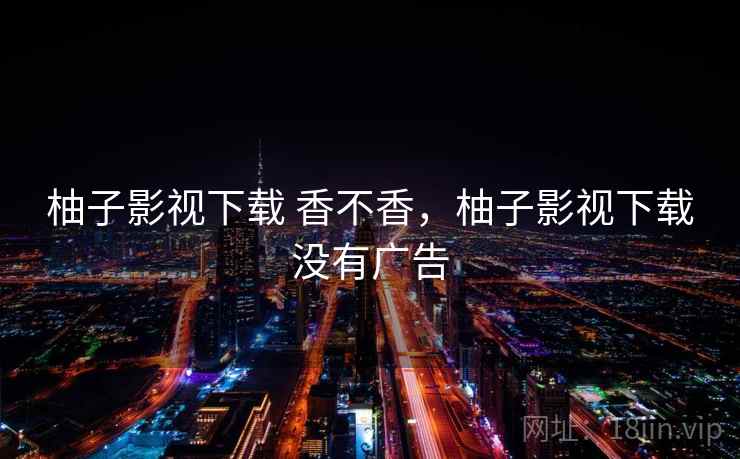 柚子影视下载 香不香,柚子影视下载没有广告 柚子影视下载 香不香,柚子影视下载没有广告