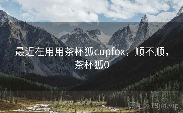 最近在用用茶杯狐cupfox，顺不顺，茶杯狐0