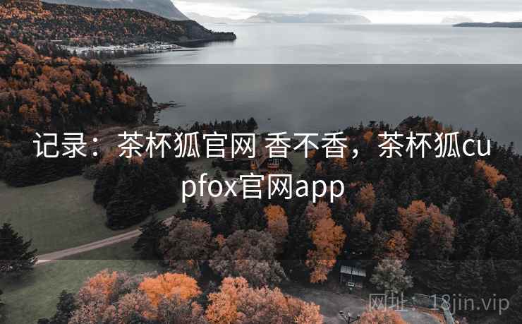 记录：茶杯狐官网 香不香，茶杯狐cupfox官网app