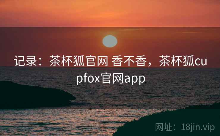 记录：茶杯狐官网 香不香，茶杯狐cupfox官网app