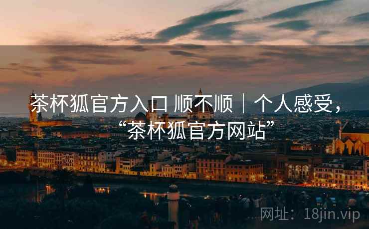 茶杯狐官方入口 顺不顺｜个人感受，“茶杯狐官方网站”