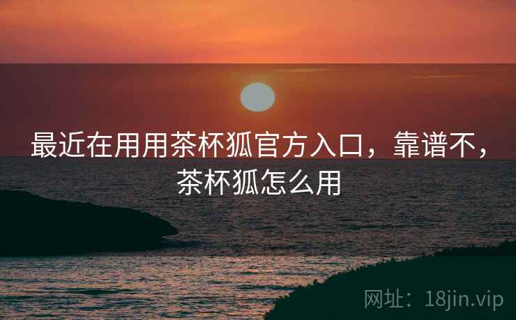 最近在用用茶杯狐官方入口，靠谱不，茶杯狐怎么用