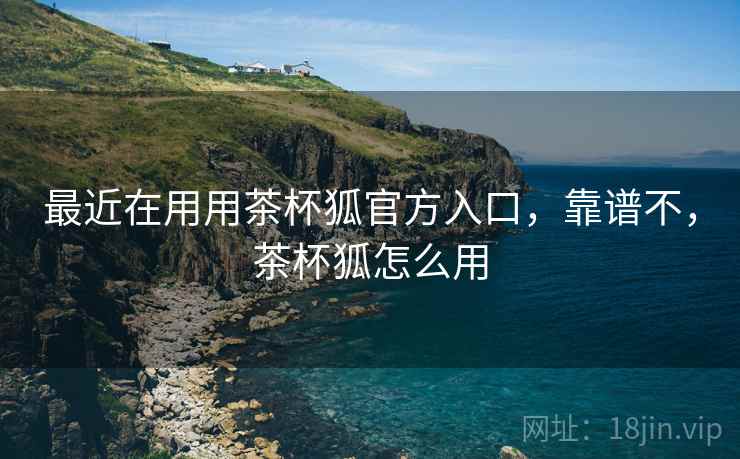 最近在用用茶杯狐官方入口，靠谱不，茶杯狐怎么用