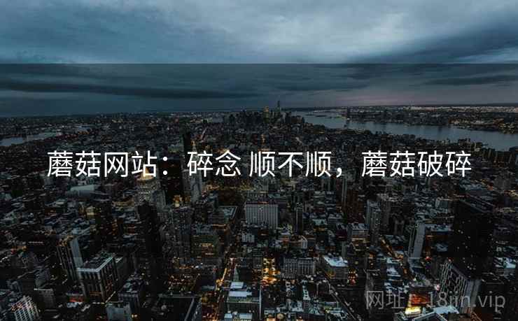 蘑菇网站：碎念 顺不顺，蘑菇破碎