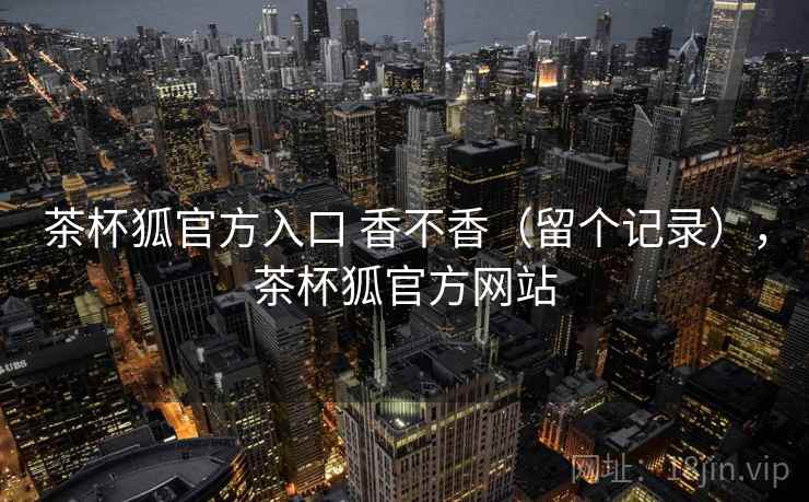 茶杯狐官方入口 香不香（留个记录），茶杯狐官方网站