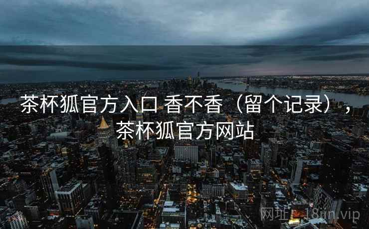 茶杯狐官方入口 香不香（留个记录），茶杯狐官方网站