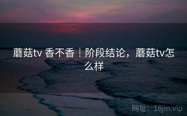 蘑菇tv 香不香|阶段结论,蘑菇tv怎么样 蘑菇tv 香不香|阶段结论,蘑菇tv怎么样