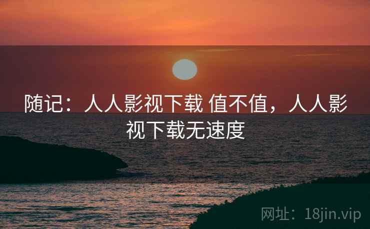 随记:人人影视下载 值不值,人人影视下载无速度 随记:人人影视下载 值不值,人人影视下载无速度
