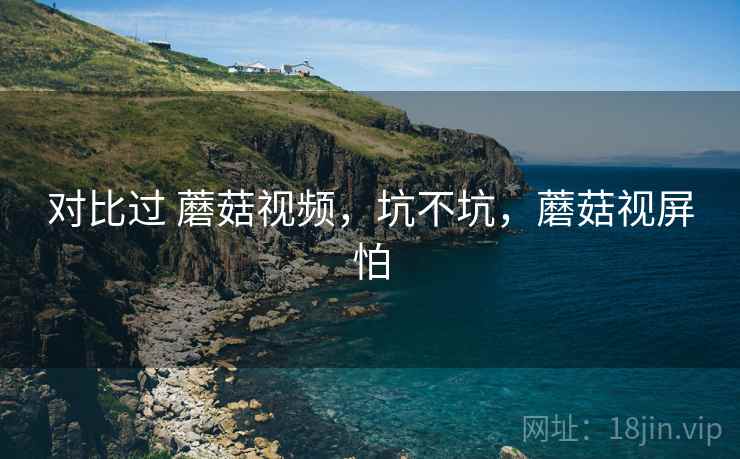 对比过 蘑菇视频,坑不坑,蘑菇视屏怕 对比过 蘑菇视频,坑不坑,蘑菇视屏怕