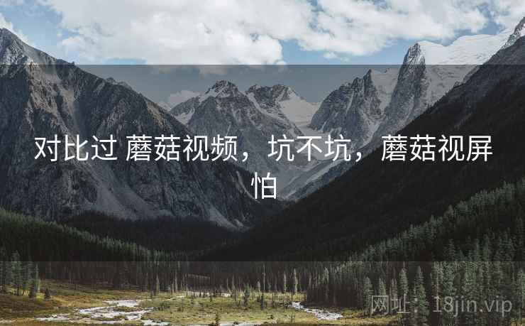 对比过 蘑菇视频,坑不坑,蘑菇视屏怕 对比过 蘑菇视频,坑不坑,蘑菇视屏怕