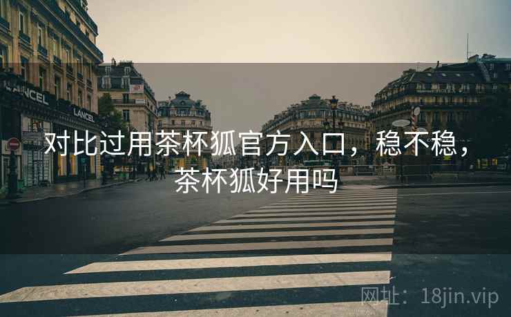 对比过用茶杯狐官方入口，稳不稳，茶杯狐好用吗