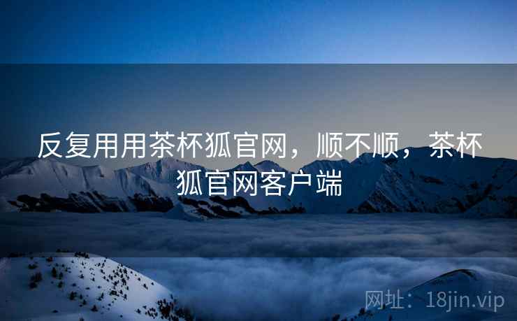 反复用用茶杯狐官网,顺不顺,茶杯狐官网客户端 反复用用茶杯狐官网,顺不顺,茶杯狐官网客户端