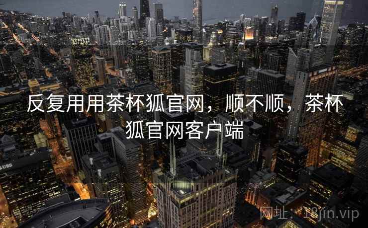 反复用用茶杯狐官网,顺不顺,茶杯狐官网客户端 反复用用茶杯狐官网,顺不顺,茶杯狐官网客户端
