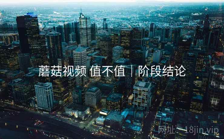 蘑菇视频 值不值|阶段结论 蘑菇视频 值不值|阶段结论