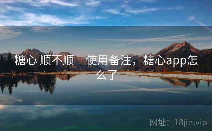 糖心 顺不顺｜使用备注，糖心app怎么了