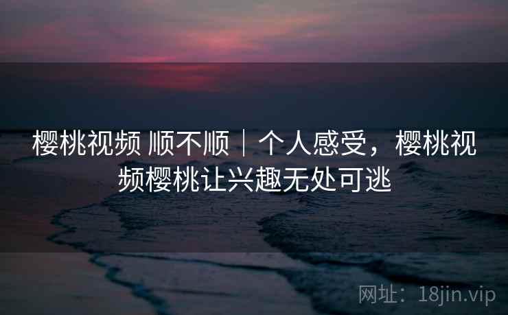 樱桃视频 顺不顺|个人感受,樱桃视频樱桃让兴趣无处可逃 樱桃视频 顺不顺|个人感受,樱桃视频樱桃让兴趣无处可逃