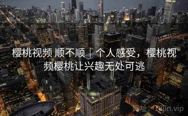 樱桃视频 顺不顺｜个人感受，樱桃视频樱桃让兴趣无处可逃