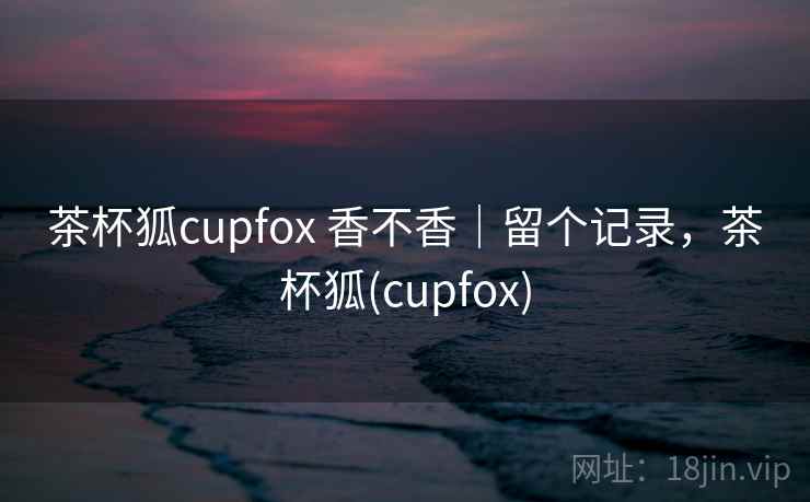 茶杯狐cupfox 香不香|留个记录,茶杯狐(cupfox) 茶杯狐cupfox 香不香|留个记录,茶杯狐(cupfox)