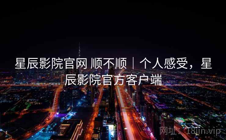 星辰影院官网 顺不顺｜个人感受，星辰影院官方客户端