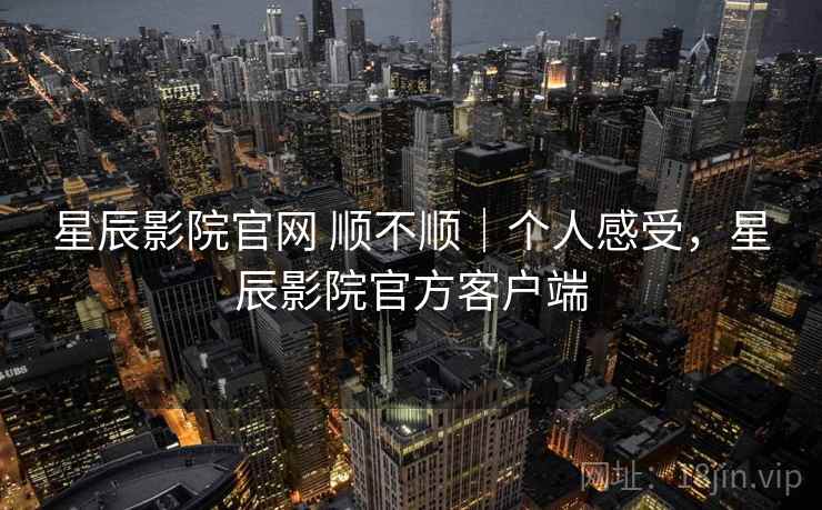 星辰影院官网 顺不顺|个人感受,星辰影院官方客户端 星辰影院官网 顺不顺|个人感受,星辰影院官方客户端