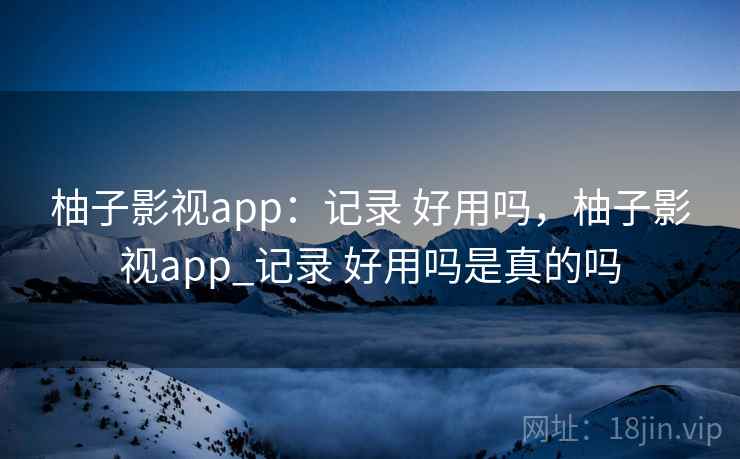 柚子影视app:记录 好用吗,柚子影视app_记录 好用吗是真的吗 柚子影视app:记录 好用吗,柚子影视app_记录 好用吗是真的吗
