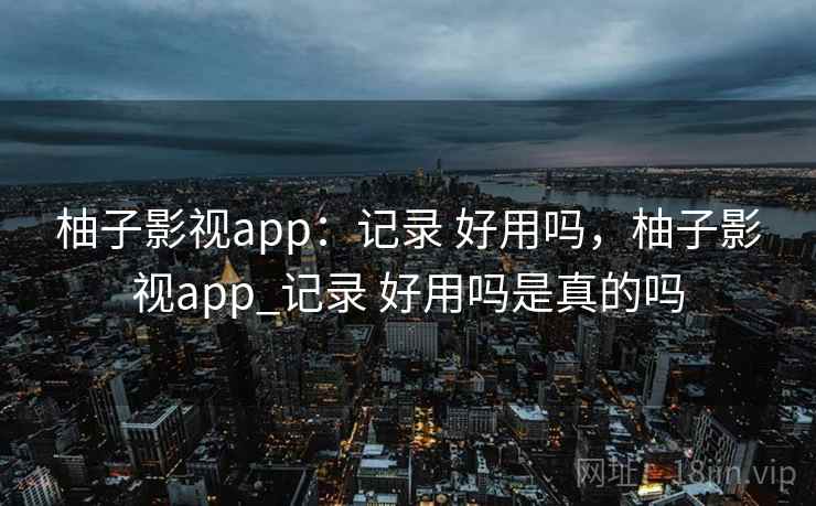 柚子影视app：记录 好用吗，柚子影视app_记录 好用吗是真的吗