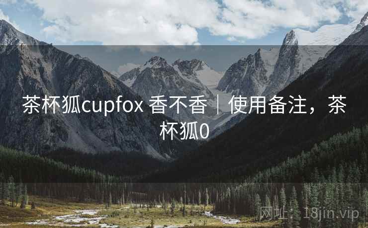 茶杯狐cupfox 香不香｜使用备注，茶杯狐0