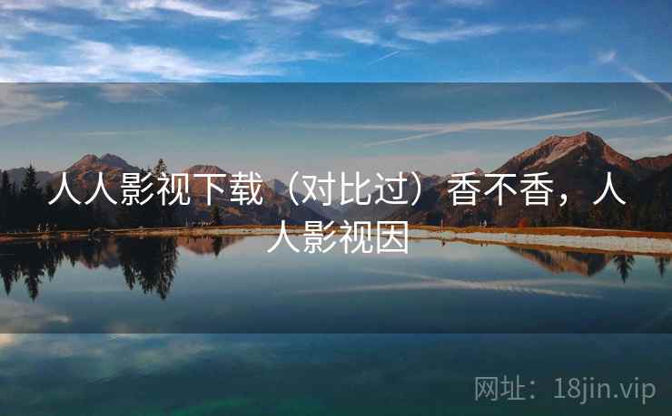 人人影视下载(对比过)香不香,人人影视因 人人影视下载(对比过)香不香,人人影视因